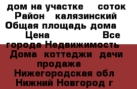 дом на участке 30 соток › Район ­ калязинский › Общая площадь дома ­ 73 › Цена ­ 1 600 000 - Все города Недвижимость » Дома, коттеджи, дачи продажа   . Нижегородская обл.,Нижний Новгород г.